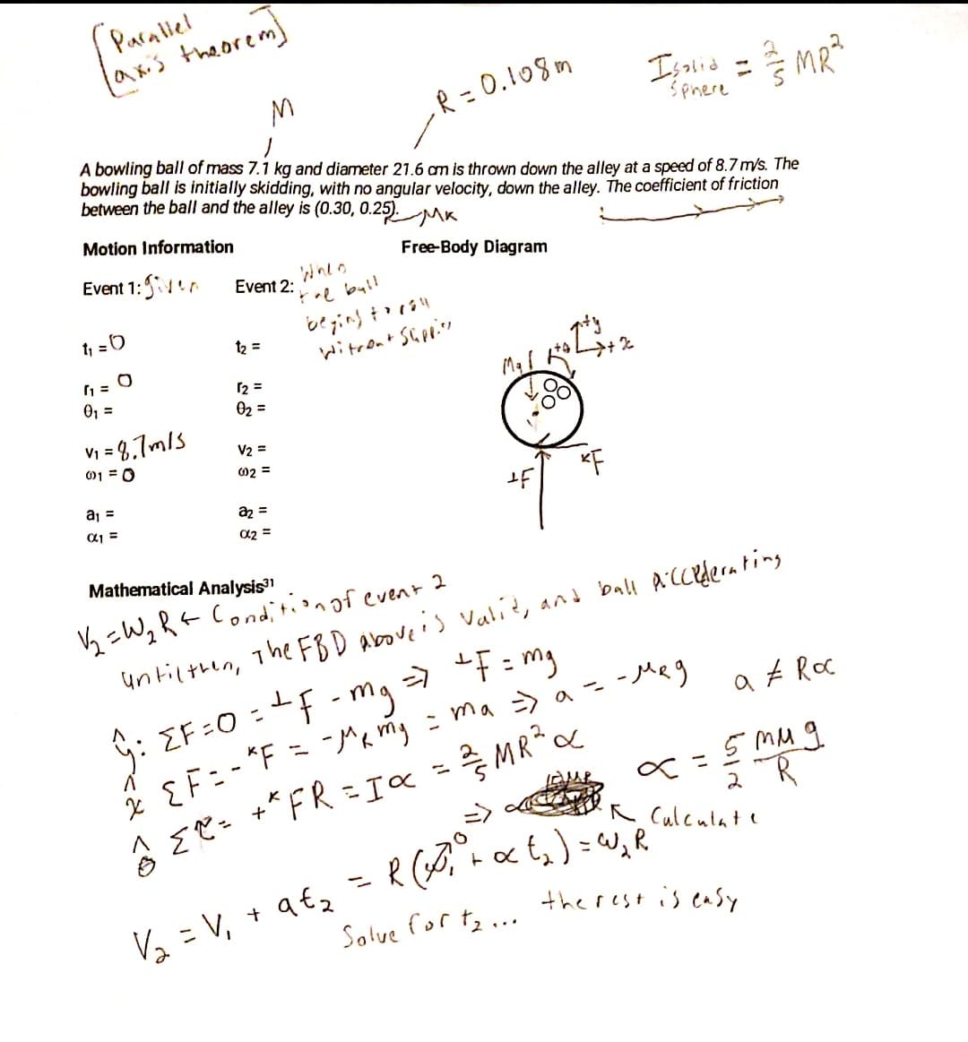 Paralel
axis theorem)
= 0.108m
Isaいd ニ
Sphere
MR?
しR-0.1og。
A bowling ball of mass 7.1 kg and diameter 21.6 am is thrown down the alley at a speed of 8.7 m/s. The
bowling ball is initially skidding, with no angular velocity, down the alley. The coefficient of friction
between the ball and the alley is (0.30, 0.25).
Motion Information
Event 1:1
Free-Body Diagram
Event 2:
re byl!
t, =0
12 =
いitroa* Sipi.
12 =
02 =
0, =
V; = 8,7mls
01 = 0
V2 =
02 =
aj =
KF
az =
a2 =
aj =
Mathematical Analysis
V½ =WqRt Cond,i tionof event 2
untilthen, The FBD aboveis vali?, and ball AiCcedernting
2 EF=- "F = Mamg = ma> a= -Meg
* MR
G: EF:0 :f - mg F:mg
a £ Roc
5 MM g
%3D
%3D
=>
2
R Calculate
%3D
Vz = V, + a€z
the rest is easy
Solve for te...
<d <の
