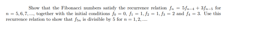 Show that the Fibonacci numbers satisfy the recurrence relation fn = 5fn-4 + 3fn-5 for
n = 5,6, 7, ..., together with the initial conditions fo = 0, fi = 1, f2 = 1, f3 = 2 and fa = 3. Use this
recurrence relation to show that fån is divisible by 5 for n = 1,2, ..
