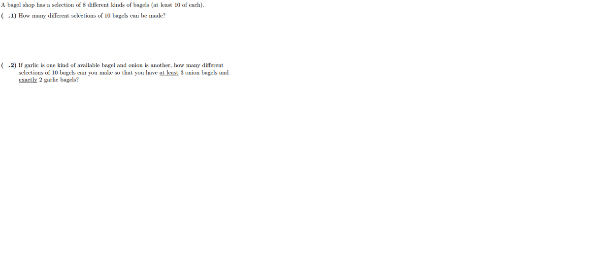 A bagel shop has a selection of 8 different kinds of bagels (at least 10 of each).
(.1) How many different selections of 10 bagels can be made?
( .2) If garlic is one kind of available bagel and onion is another, how many different
selections of 10 bagels can you make so that you have at least 3 onion bagels and
exactly 2 garlic bagels?
