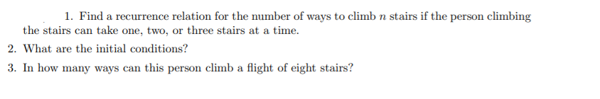 1. Find a recurrence relation for the number of ways to climb n stairs if the person climbing
the stairs can take one, two, or three stairs at a time.
2. What are the initial conditions?
3. In how many ways can this person climb a flight of eight stairs?
