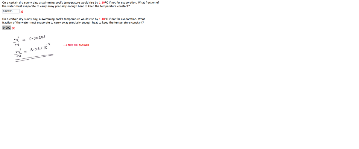 On a certain dry sunny day, a swimming pool's temperature would rise by 1.10°C if not for evaporation. What fraction of
the water must evaporate to carry away precisely enough heat to keep the temperature constant?
0.00203
On a certain dry sunny day, a swimming pool's temperature would rise by 1.10°C if not for evaporation. What
fraction of the water must evaporate to carry away precisely enough heat to keep the temperature constant?
0.002 X
0.00203
----> NOT THE ANSWER
2.03 X 10
