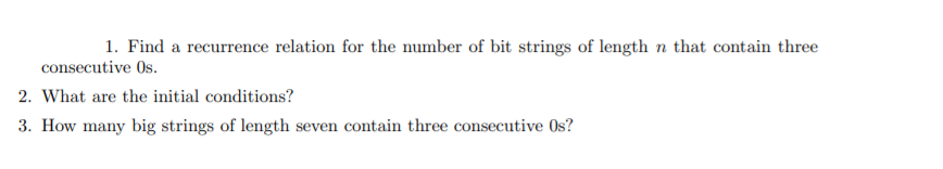 1. Find a recurrence relation for the number of bit strings of length n that contain three
consecutive Os.
2. What are the initial conditions?
3. How many big strings of length seven contain three consecutive Os?
