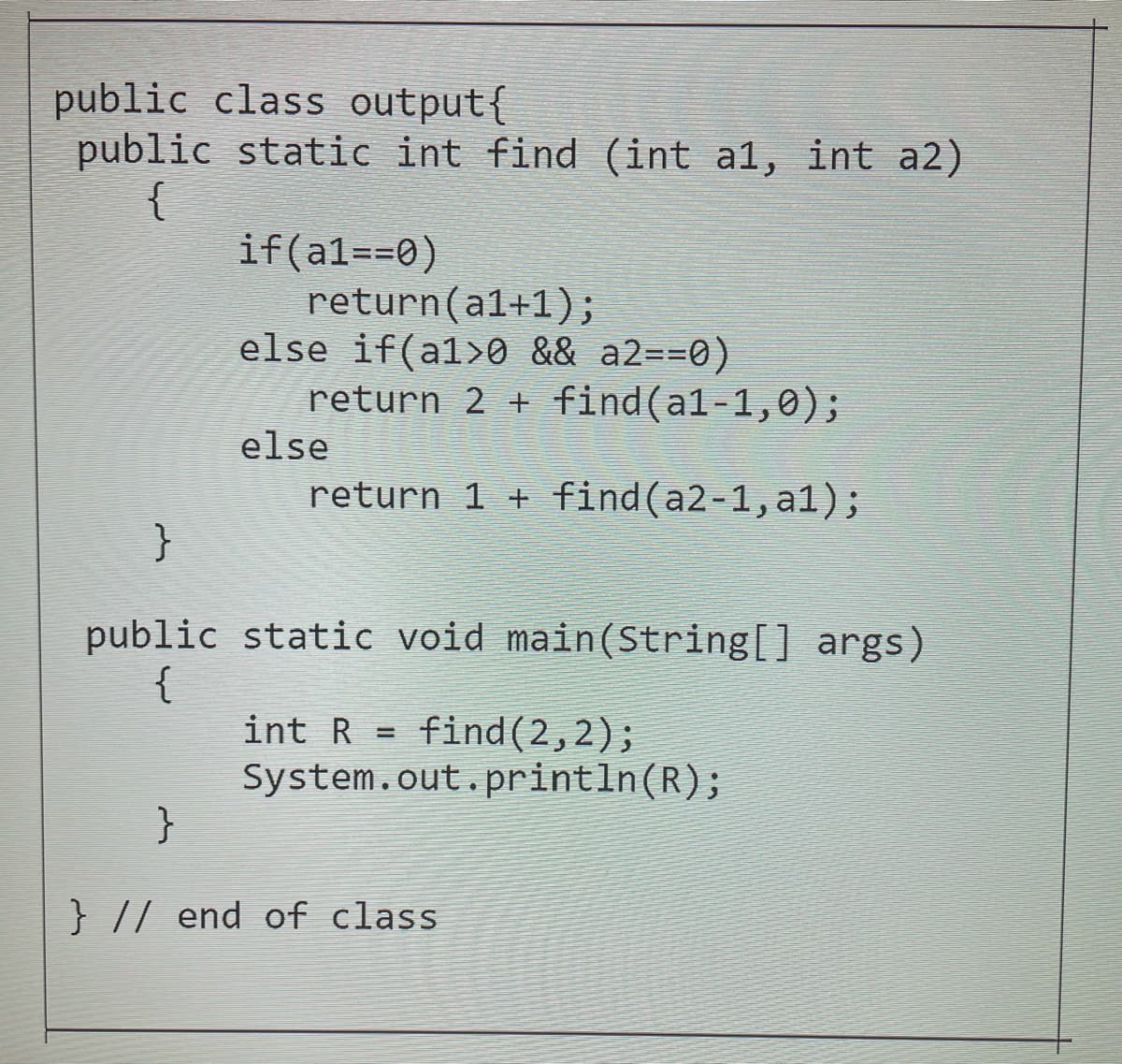 public class output{
public static int find (int a1, int a2)
{
if(a1==0)
return(a1+1);
else if(a1>0 && a2==0)
return 2 + find(a1-1,0);
else
return 1 + find(a2-1,a1);
public static void main(String[] args)
{
int R = find(2,2);
System.out.println(R);
}
} // end of class
