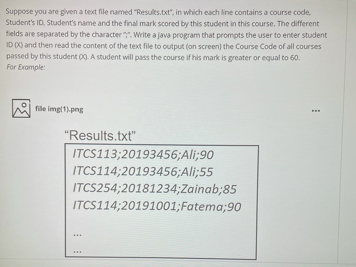 Suppose you are given a text file named "Results.txt", in which each line contains a course code,
Student's ID, Student's name and the final mark scored by this student in this course. The different
fields are separated by the character ",". Write a java program that prompts the user to enter student
ID (X) and then read the content of the text file to output (on screen) the Course Code of all courses
passed by this student (X). A student will pass the course if his mark is greater or equal to 60.
For Example:
file img(1).png
"Results.txt"
ITCS113;20193456;Ali;90
ITCS114;20193456;Ali;55
ITCS254;20181234;Zainab;85
ITCS114;20191001;Fatema;90
