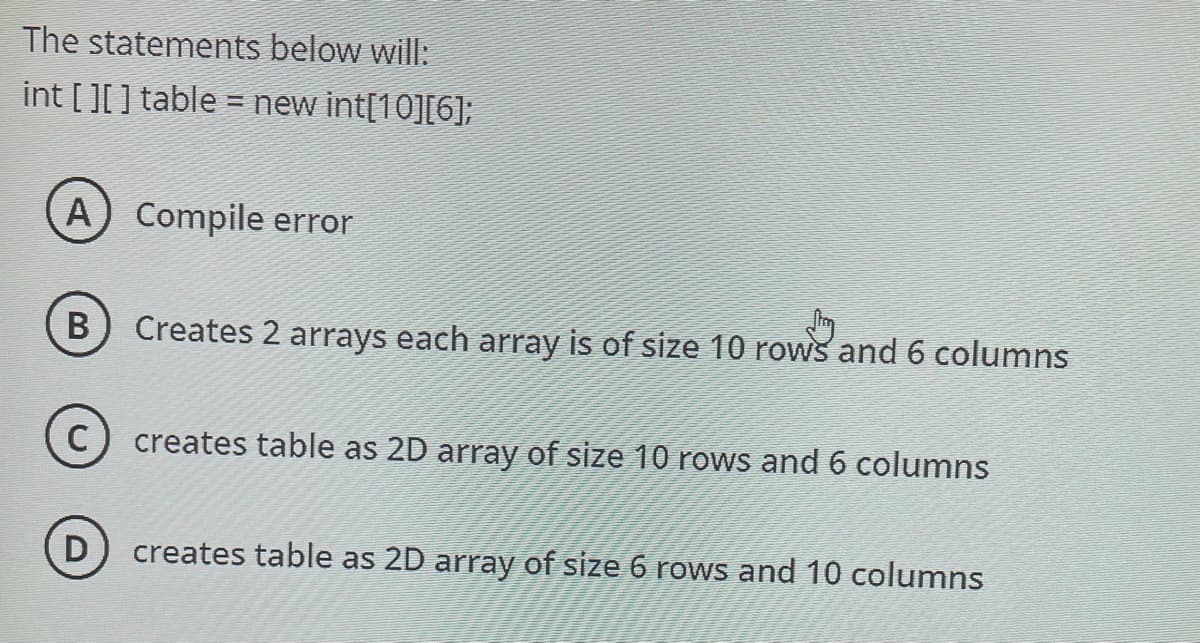 The statements below will:
int [][] table = new int[10][6];
A) Compile error
B
Creates 2 arrays each array is of size 10 rows and 6 columns
creates table as 2D array of size 10 rows and 6 columns
creates table as 2D array of size 6 rows and 10 columns
