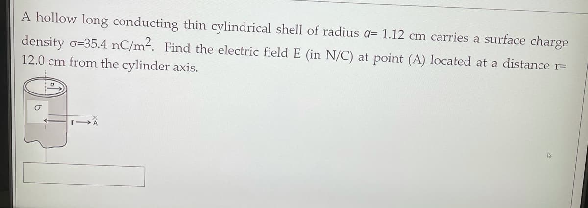 A hollow long conducting thin cylindrical shell of radius a= 1.12 cm carries a surface charge
density o=35.4 nC/m-. Find the electric field E (in N/C) at point (A) located at a distance r=
12.0 cm from the cylinder axis.
