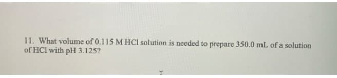 11. What volume of 0.115 M HCl solution is needed to prepare 350.0 mL of a solution
of HCl with pH 3.125?
