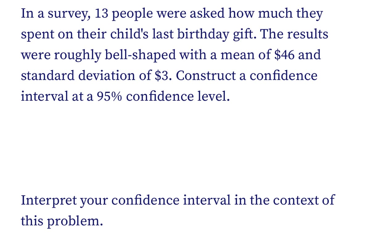 In a survey, 13 people were asked how much they
spent on their child's last birthday gift. The results
were roughly bell-shaped with a mean of $46 and
standard deviation of $3. Construct a confidence
interval at a 95% confidence level.
Interpret your confidence interval in the context of
this problem.
