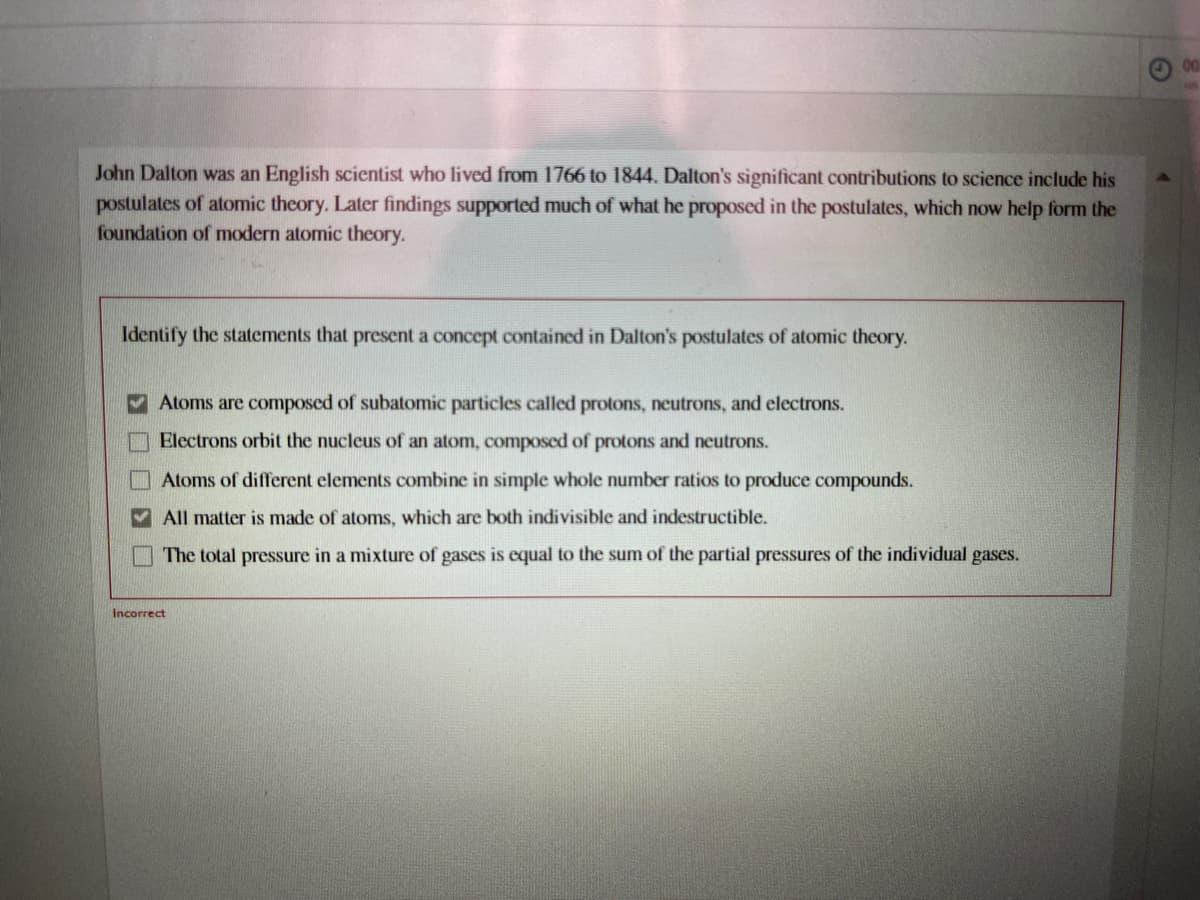 00
John Dalton was an English scientist who lived from 1766 to 1844. Dalton's significant contributions to science include his
postulates of atomic theory. Later findings supported much of what he proposed in the postulates, which now help form the
foundation of modern atomic theory.
Identify the statements that present a concept contained in Dalton's postulates of atomic theory.
Atoms are composed of subatomic particles called protons, neutrons, and electrons.
Electrons orbit the nucleus of an atom, composed of protons and neutrons.
Atoms of different elements combine in simple whole number ratios to produce compounds.
All matter is made of atoms, which are both indivisible and indestructible.
The total pressure in a mixture of gases is equal to the sum of the partial pressures of the individual gases.
Incorrect
O O N O
