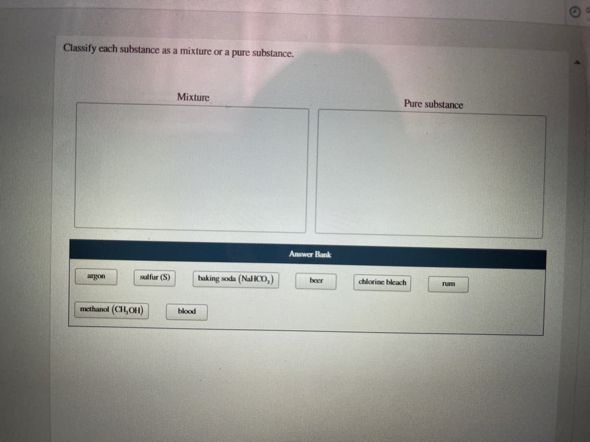 Classify each substance as a mixture or a pure substance.
Mixture
Pure substance
Answer Bank
argon
sulfur (S)
baking soda (NaHC,)
beer
chlorine bleach
rum
methanol (CH,OH)
blood
