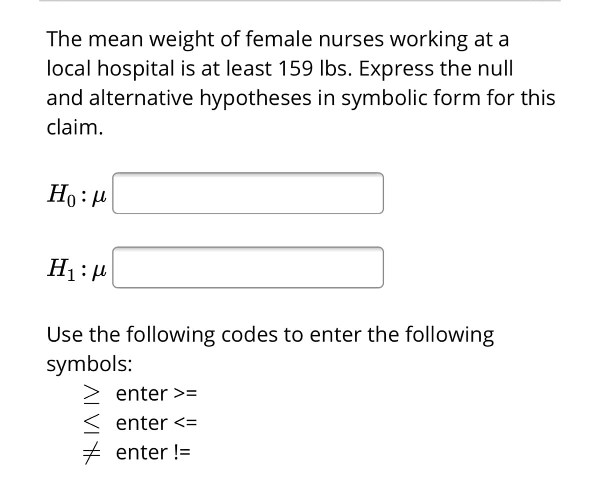 The mean weight of female nurses working at a
local hospital is at least 159 Ibs. Express the null
and alternative hypotheses in symbolic form for this
claim.
Ho: u
Use the following codes to enter the following
symbols:
enter >=
enter <=
+ enter !=
ALVIK
