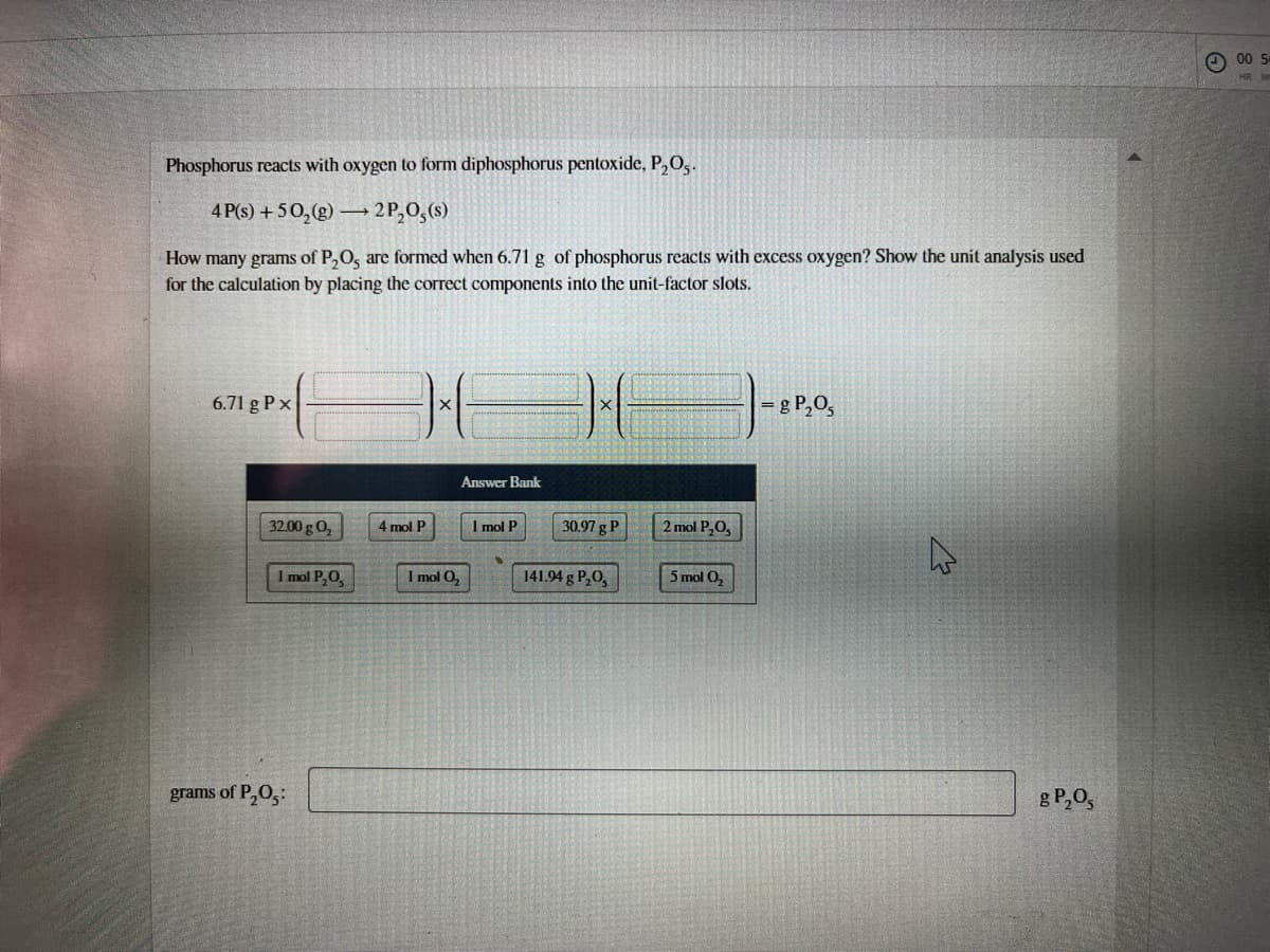 O 00 5
Phosphorus reacts with oxygen to form diphosphorus pentoxide, P,O,.
4 P(s) + 50,(g) –→ 2 P,0,(s)
How many grams of P,O, are formed when 6.71 g of phosphorus reacts with excess oxygen? Show the unit analysis used
for the calculation by placing the correct components into the unit-factor slots.
6.71 g P x
= g P,O,
Answer Bank
32.00 g 0,
4 mol P
I mol P
30.97 g P
2 mol P,O,
I mol P,0,
I mol O,
141.94 g P,0,
5 mol 0,
grams of P,0,:
g P,0,
