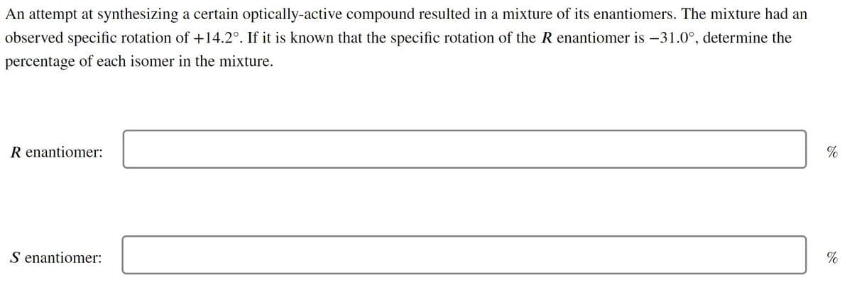 An attempt at synthesizing a certain optically-active compound resulted in a mixture of its enantiomers. The mixture had an
observed specific rotation of +14.2°. If it is known that the specific rotation of the R enantiomer is -31.0°, determine the
percentage of each isomer in the mixture.
R enantiomer:
%
S enantiomer:
%
