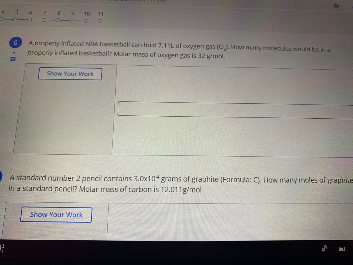 4
5
7
8
10
11
A properly inflated NBA basketball can hold 7.11L of oxygen gas (0,). How many molecules would be in a
properly inflated basketball? Molar mass of oxygen gas is 32 g/mol.
6
5.
Show Your Work
A standard number 2 pencil contains 3.0x10+ grams of graphite (Formula: C). How many moles of graphite
in a standard pencil? Molar mass of carbon is 12.011g/mol
Show Your Work
