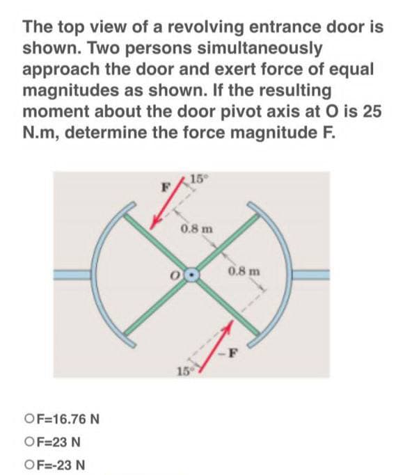The top view of a revolving entrance door is
shown. Two persons simultaneously
approach the door and exert force of equal
magnitudes as shown. If the resulting
moment about the door pivot axis at O is 25
N.m, determine the force magnitude F.
15°
0.8 m
OF=16.76 N
OF=23 N
OF=-23 N
15°
0.8 m