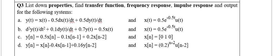 Q3 List down properties, find transfer function, frequency response, impulse response and output
for the following systems:
a. y(t) = x(t) - 0.5dx(t)/dt+ 0.5dy(t)/dt
and
x(t) = 0.5e-0.Stu(t)
-0.5t
"u(t)
b. d?y(t)/dt2 + 0.1dy(t)/dt + 0.7y(t) = 0.5x(t)
c. y[n] = 0.5x[n] – 0.1x[n-1] + 0.2x[n-2]
and
x(t) = 0.5e"
and
x[n] = [0 1 0]
d. y[n] = x[n]-0.4x[n-1]+0.16y[n-2]
and x[n] = (0.2)"-2²u[n-2]
%3D
%3D
