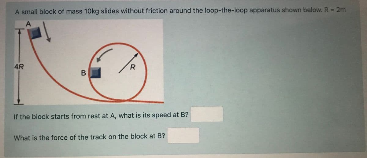 A small block of mass 10kg slides without friction around the loop-the-loop apparatus shown below. R 2m
4R
If the block starts from rest at A, what is its speed at B?
What is the force of the track on the block at B?
