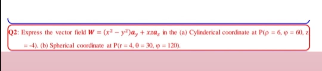 Q2: Express the vector field W = (x² – y²)ay + xza, in the (a) Cylinderical coordinate at P(p = 6, 9 = 60, z
%3D
= -4). (b) Spherical coordinate at P(r= 4, 0 = 30, 9 = 120).
