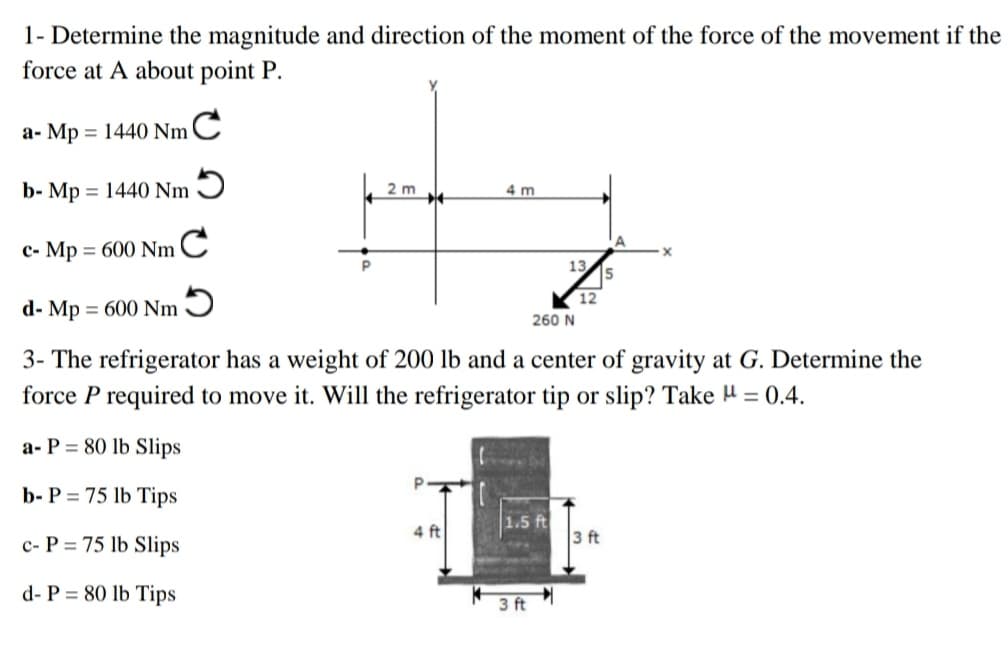 1- Determine the magnitude and direction of the moment of the force of the movement if the
force at A about point P.
a- Mp = 1440 NmC
%3D
b- Mp = 1440 Nm 9
4 m
%3D
2 m
c- Mp = 600 NmC
13.
12
d- Mp = 600 Nm Ɔ
%3D
260 N
3- The refrigerator has a weight of 200 lb and a center of gravity at G. Determine the
force P required to move it. Will the refrigerator tip or slip? Take H = 0.4.
a- P = 80 lb Slips
b- P = 75 lb Tips
4 ft
1.5 ft
3 ft
c- P = 75 lb Slips
d- P = 80 lb Tips
3 ft
