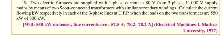 3. Two electric furnaces are supplied with 1-phase current at 80 V from 3-phase, 11,000-V supply
mains by means of two Scott-connected transformers with similar secondary windings. Calculate the current
flowing kW respectively in each of the 3-phase lines at U.P.P. when the loads on the two transformers are 550
kW of 800 kW.
(With 550 kW on teaser, line currents are : 57.5 A; 78.2; 78.2 A] (Electrical Machines-I, Madras
University, 1977)
