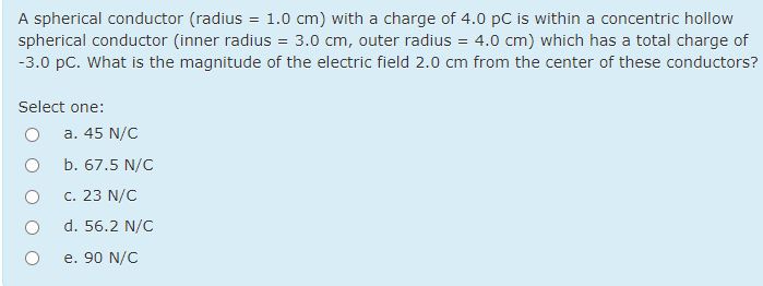 A spherical conductor (radius = 1.0 cm) with a charge of 4.0 pC is within a concentric hollow
spherical conductor (inner radius = 3.0 cm, outer radius = 4.0 cm) which has a total charge of
-3.0 pC. What is the magnitude of the electric field 2.0 cm from the center of these conductors?
Select one:
a. 45 N/C
b. 67.5 N/C
c. 23 N/C
d. 56.2 N/C
e. 90 N/C
