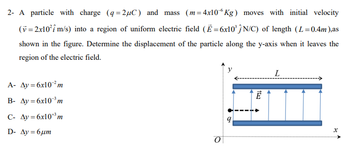 2- A particle with charge (q= 2µC ) and mass (m= 4x10 Kg) moves with initial velocity
(v = 2x10°î m/s) into a region of uniform electric field (Ë = 6x10° } N/C) of length (L=0.4m),as
shown in the figure. Determine the displacement of the particle along the y-axis when it leaves the
region of the electric field.
L
A- Ay = 6x10²m
B- Ay = 6x10³m
C- Ay = 6x10**m
D- Ay = 6µm
