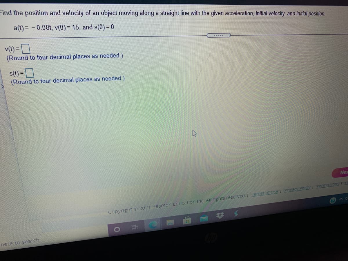 Find the position and velocity of an object moving along a straight line with the given acceleration, initial velocity, and initial position.
a(t) = -0.08t, v(0)= 15, and s(0) = 0
v(t) =]
(Round to four decimal places as needed.)
......
s(t) =
(Round to four decimal places as needed.)
Nex
Copyright © 2021 Pearson Eaucation Inc. All rignts reservea. lerms or Use PIvacy POICY I PermisSTOns / C
23
here to search
