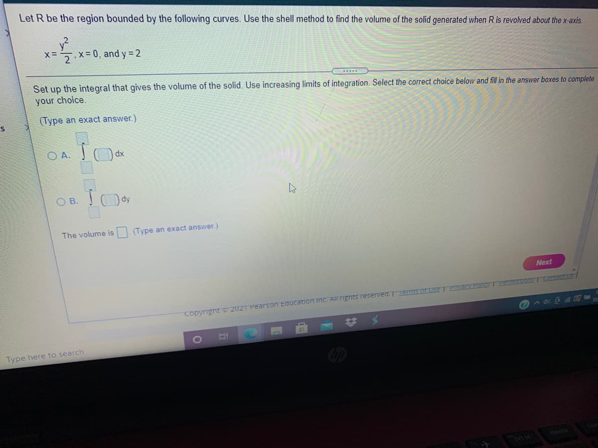 Let R be the region bounded by the following curves. Use the shell method to find the volume of the solid generated when R is revolved about the x-axis.
5x=0, and y 2
Set up the integral that gives the volume of the solid. Use increasing limits of integration. Select the correct choice below and fill in the answer boxes to complete
your choice.
(Type an exact answer.)
O A. O dx
O B. Ody
The volume is . (Type an exact answer.)
Next
Copyrignt 2021 Pearson Education inc. All rignts reserved. Termsor Use T Prvacy POIYTPermisSIons T Sontact us /
24
Type here to search
delete
