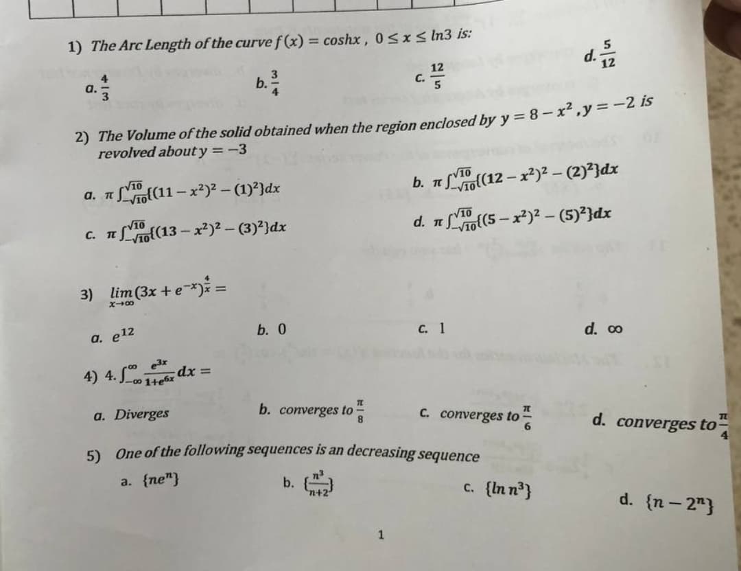 1) The Arc Length of the curve f(x) = coshx, 0≤x≤ In3 is:
d. 21/22
4
12
C. 5
b. ³/1
a.-
3
2) The Volume of the solid obtained when the region enclosed by y = 8 - x², y = -2 is
revolved about y = -3
V10
√10
a. π
(11-x²)²-(1)²}dx
b. π
π
(12-x²)²-(2)²}dx
d. π
(5-x²)² – (5)²}dx
C. π
(13-x²)² – (3)²}dx
3) lim (3x + e-*)* =
X48
b. 0
a. e¹2
C. 1
d. co
-00 e³x
dx =
a. Diverges
b. converges to
8
C. converges to
d. converges to
5) One of the following sequences is an decreasing sequence
a. {ne"}
b.
d. {n-2"}
1
√10
1+e6x
√10
c. {In n³}
TL