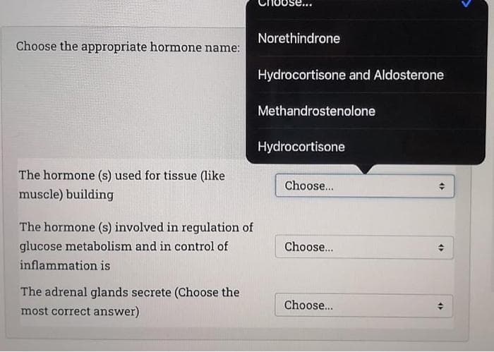 Norethindrone
Choose the appropriate hormone name:
Hydrocortisone and Aldosterone
Methandrostenolone
Hydrocortisone
The hormone (s) used for tissue (like
Choose...
muscle) building
The hormone (s) involved in regulation of
glucose metabolism and in control of
Choose...
inflammation is
The adrenal glands secrete (Choose the
most correct answer)
Choose...
