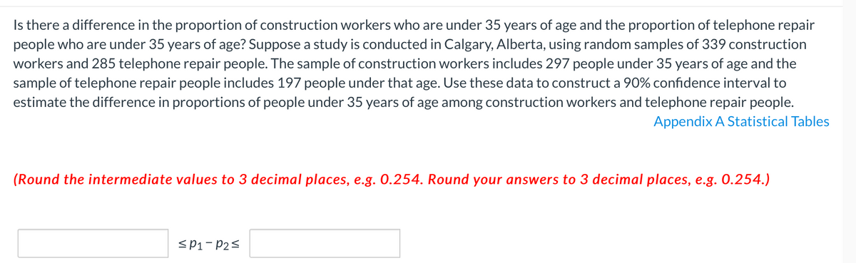 Is there a difference in the proportion of construction workers who are under 35 years of age and the proportion of telephone repair
people who are under 35 years of age? Suppose a study is conducted in Calgary, Alberta, using random samples of 339 construction
workers and 285 telephone repair people. The sample of construction workers includes 297 people under 35 years of age and the
sample of telephone repair people includes 197 people under that age. Use these data to construct a 90% confidence interval to
estimate the difference in proportions of people under 35 years of age among construction workers and telephone repair people.
Appendix A Statistical Tables
(Round the intermediate values to 3 decimal places, e.g. 0.254. Round your answers to 3 decimal places, e.g. 0.254.)
<P1- P2<
