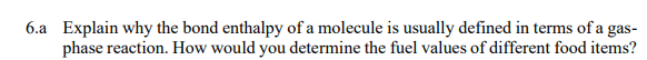 6.a Explain why the bond enthalpy of a molecule is usually defined in terms of a gas-
phase reaction. How would you determine the fuel values of different food items?
