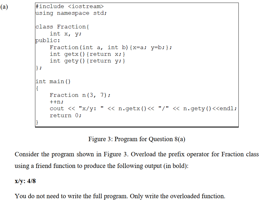 #include <iostream>
using namespace std;
(а)
class Fraction{
int x, y;
public:
Fraction (int a, int b) {x=a; y=b;};
int getx(){return x;}
int gety() {return y;}
} ;
int main()
Fraction n(3, 7);
++n;
cout << "x/y: " <« n.getx()<< "/" « n.gety()<<endl;
return 0;
Figure 3: Program for Question 8(a)
Consider the program shown in Figure 3. Overload the prefix operator for Fraction class
using a friend function to produce the following output (in bold):
Х/у: 4/8
You do not need to write the full program. Only write the overloaded function.
