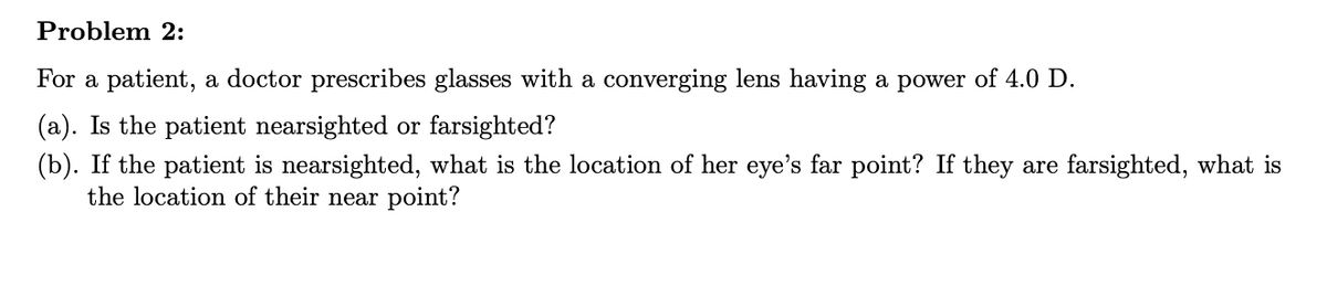 Problem 2:
For a patient, a doctor prescribes glasses with a converging lens having a power of 4.0 D.
(a). Is the patient nearsighted or farsighted?
(b). If the patient is nearsighted, what is the location of her eye's far point? If they are farsighted, what is
the location of their near point?