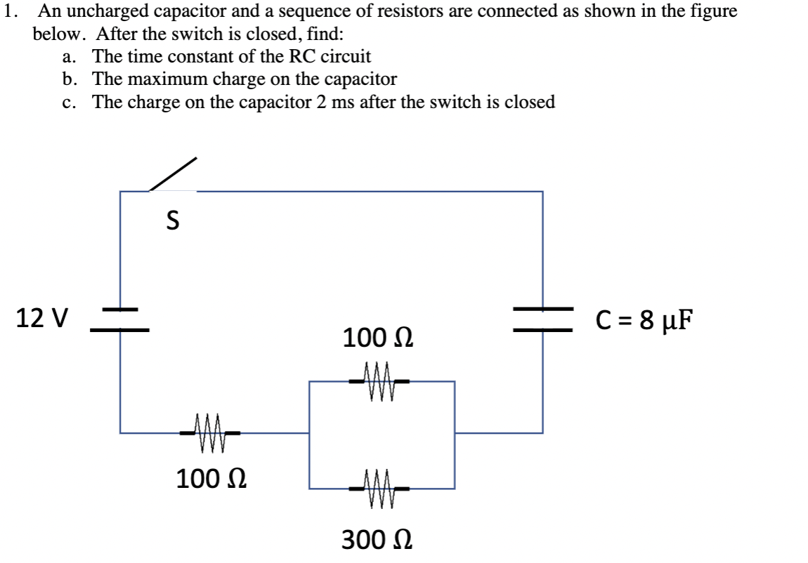 An uncharged capacitor and a sequence of resistors are connected as shown in the figure
below. After the switch is closed, find:
1.
a. The time constant of the RC circuit
b. The maximum charge on the capacitor
c. The charge on the capacitor 2 ms after the switch is closed
12 V
C= 8 µF
100 N
100 N
300 N
|
