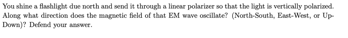 You shine a flashlight due north and send it through a linear polarizer so that the light is vertically polarized.
Along what direction does the magnetic field of that EM wave oscillate? (North-South, East-West, or Up-
Down)? Defend your answer.