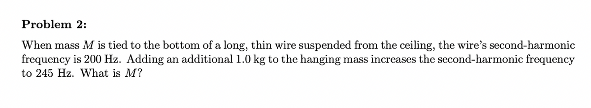 Problem 2:
When mass M is tied to the bottom of a long, thin wire suspended from the ceiling, the wire's second-harmonic
frequency is 200 Hz. Adding an additional 1.0 kg to the hanging mass increases the second-harmonic frequency
to 245 Hz. What is M?