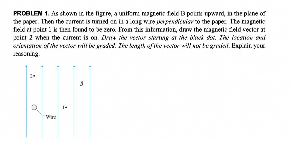 PROBLEM 1. As shown in the figure, a uniform magnetic field B points upward, in the plane of
the paper. Then the current is turned on in a long wire perpendicular to the paper. The magnetic
field at point 1 is then found to be zero. From this information, draw the magnetic field vector at
point 2 when the current is on. Draw the vector starting at the black dot. The location and
orientation of the vector will be graded. The length of the vector will not be graded. Explain your
reasoning.
2•
H
Wire
1.