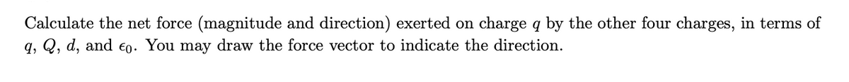 Calculate the net force (magnitude and direction) exerted on charge q by the other four charges, in terms of
q, Q, d, and €0. You may draw the force vector to indicate the direction.