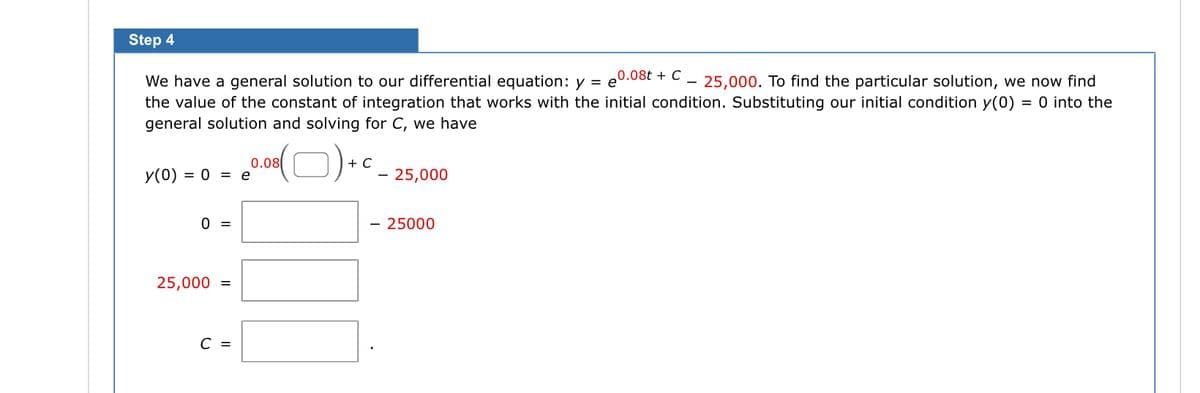 Step 4
We have a general solution to our differential equation: y = 0.08t + C 25,000. To find the particular solution, we now find
the value of the constant of integration that works with the initial condition. Substituting our initial condition y(0) = 0 into the
general solution and solving for C, we have
y(0) = 0 = e
0 =
25,000 =
C =
(0) +
0.08
C
- 25,000
- 25000