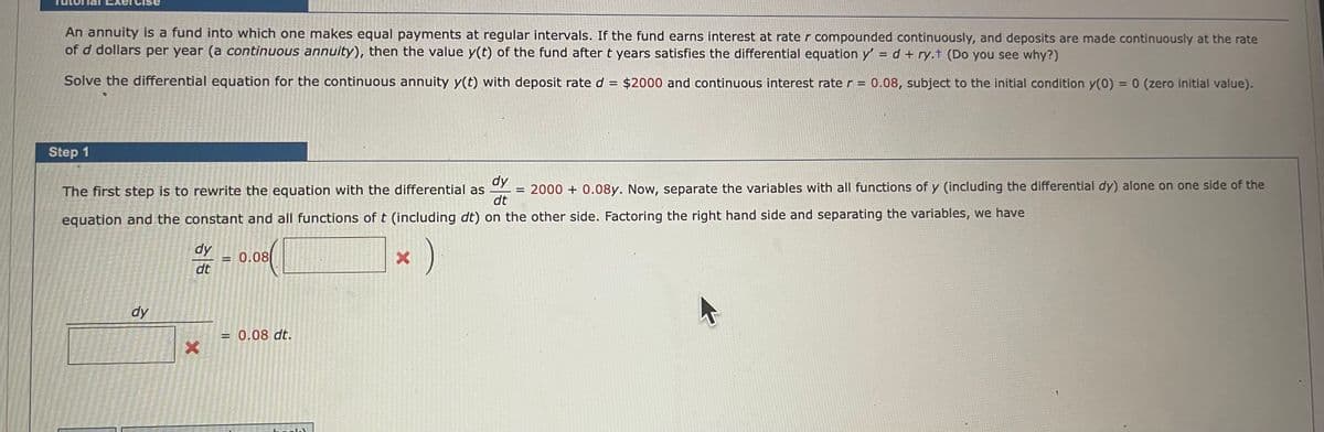 An annuity is a fund into which one makes equal payments at regular intervals. If the fund earns interest at rate r compounded continuously, and deposits are made continuously at the rate
of d dollars per year (a continuous annuity), then the value y(t) of the fund after t years satisfies the differential equation y' = d+ ry.t (Do you see why?)
Solve the differential equation for the continuous annuity y(t) with deposit rate d = $2000 and continuous interest rate r = 0.08, subject to the initial condition y(0) = 0 (zero initial value).
Step 1
The first step is to rewrite the equation with the differential as = 2000+ 0.08y. Now, separate the variables with all functions of y (including the differential dy) alone on one side of the
equation and the constant and all functions of t (including dt) on the other side. Factoring the right hand side and separating the variables, we have
dy
dt
1)
dy
dy
dt
x
= 0.08
= 0.08 dt.
X