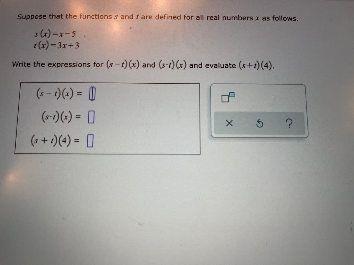 Suppose that the functions s and t are defined for all real numbers x as follows.
s (x)%3x-5
t (x) =3x+3
Write the expressions for (s-t)(x) and (s t)(x) and evaluate (s+t)(4).
(+-)(+) = [0
%3D
(s-t)(x) = [
%3D
(s+t)(4) = [
%D
