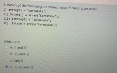 3. Which of the following are correct ways of creating an aray?
i) state[e] = "karnataka";
ii) $state[] = array("karnataka");
iii) $state[@] = "karnataka";
iv) $state = array("karnataka");
%3D
%3D
Select one:
O a. ii) and i)
O b. i) and iv)
O. Only i)
O d. i), i) and iv)
