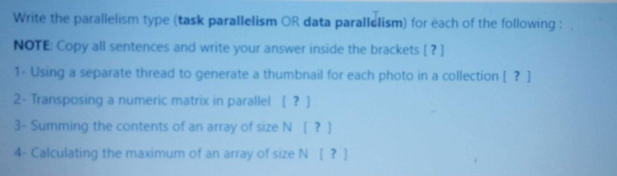 Write the parallelism type (task parallelism OR data paralldlism) for éach of the following:
NOTE Copy all sentences and write your answer inside the brackets [ ?]
1- Using a separate thread to generate a thumbnail for each photo in a collection [ ? ]
2- Transposing a numeric matrix in parallel ?]
3- Summing the contents of an array of size N [?]
4- Calculating the maximum of an array of size N[ ?]
