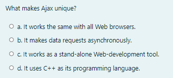 What makes Ajax unique?
O a. It works the same with all Web browsers.
O b. It makes data requests asynchronously.
O .It works as a stand-alone Web-development tool.
O d. It uses C++ as its programming language.

