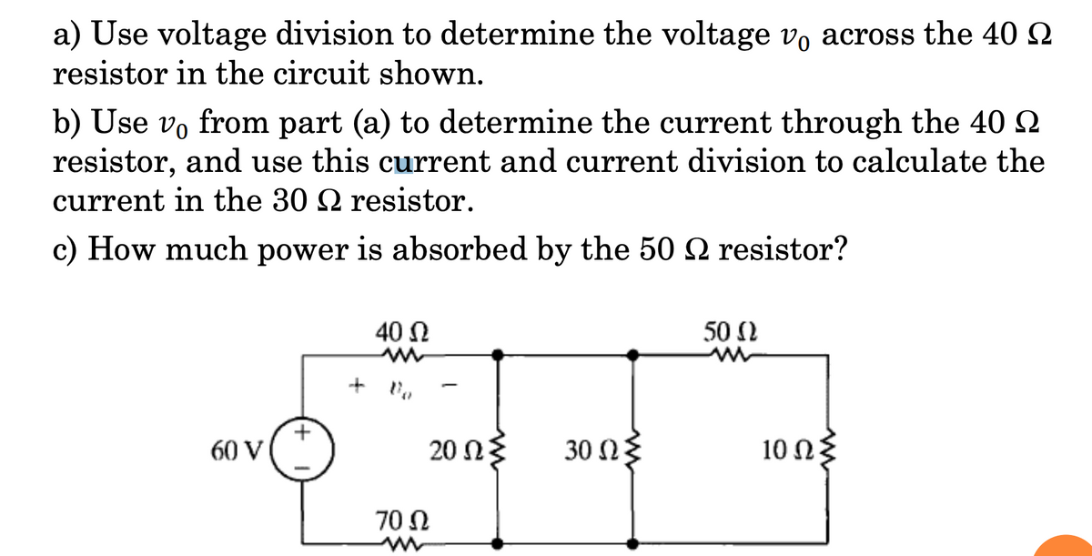 a) Use voltage division to determine the voltage vo across the 40 2
resistor in the circuit shown.
b) Use vo from part (a) to determine the current through the 40 2
resistor, and use this current and current division to calculate the
current in the 30 2 resistor.
c) How much power is absorbed by the 50 2 resistor?
40 N
50 2
60 V
20 ΩΣ
30 Ω
10 Ω
70 Ω
