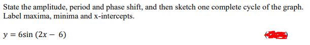 State the amplitude, period and phase shift, and then sketch one complete cycle of the graph.
Label maxima, minima and x-intercepts.
y = 6sin (2x – 6)
