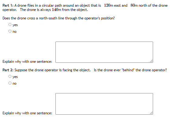 Part 1: A drone flies in a circular path around an object that is 120m east and 80m north of the drone
operator. The drone is always 140m from the object.
Does the drone cross a north-south line through the operator's position?
O yes
no
Explain why with one sentence:
Part 2: Suppose the drone operator is facing the object. Is the drone ever "behind the drone operator?
yes
no
Explain why with one sentence:
