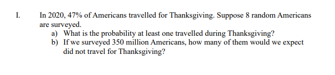 In 2020, 47% of Americans travelled for Thanksgiving. Suppose 8 random Americans
are surveyed.
a) What is the probability at least one travelled during Thanksgiving?
b) If we surveyed 350 million Americans, how many of them would we expect
did not travel for Thanksgiving?
I.

