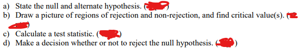 a) State the null and alternate hypothesis.
b) Draw a picture of regions of rejection and non-rejection, and find critical value(s).
c) Calculate a test statistic.
d) Make a decision whether or not to reject the null hypothesis.
